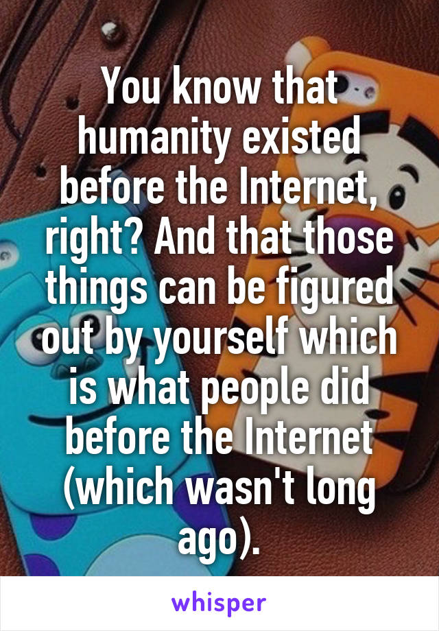 You know that humanity existed before the Internet, right? And that those things can be figured out by yourself which is what people did before the Internet (which wasn't long ago).