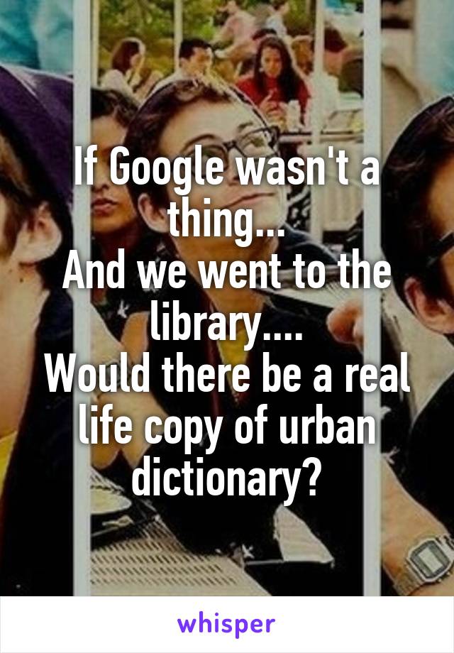 If Google wasn't a thing...
And we went to the library....
Would there be a real life copy of urban dictionary?