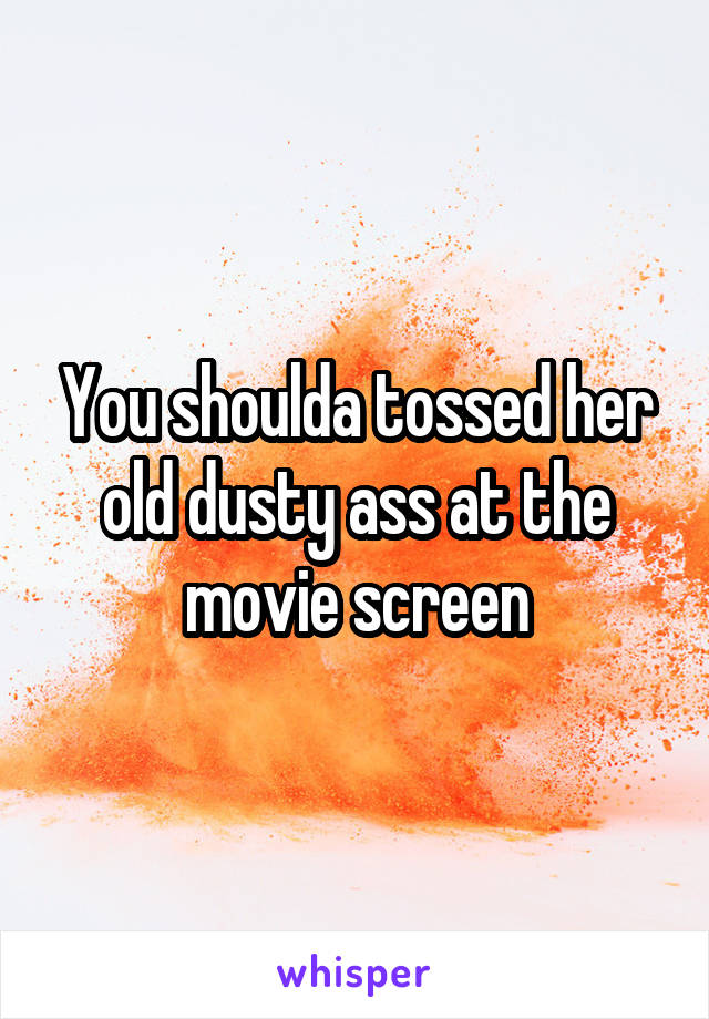 You shoulda tossed her old dusty ass at the movie screen