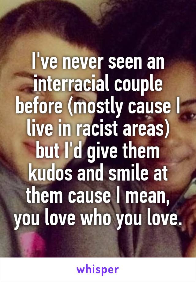 I've never seen an interracial couple before (mostly cause I live in racist areas) but I'd give them kudos and smile at them cause I mean, you love who you love.