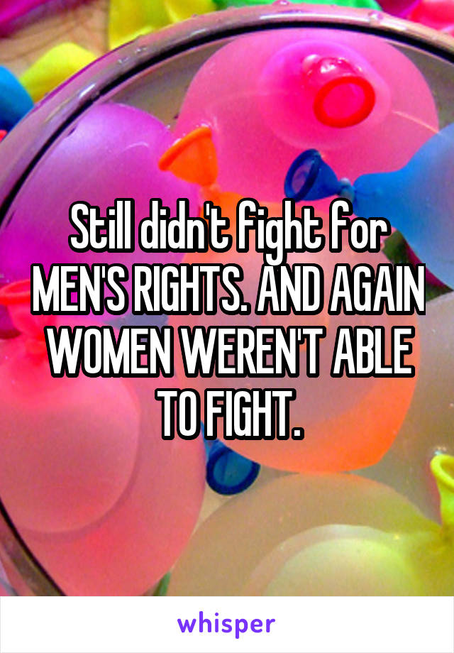 Still didn't fight for MEN'S RIGHTS. AND AGAIN WOMEN WEREN'T ABLE TO FIGHT.