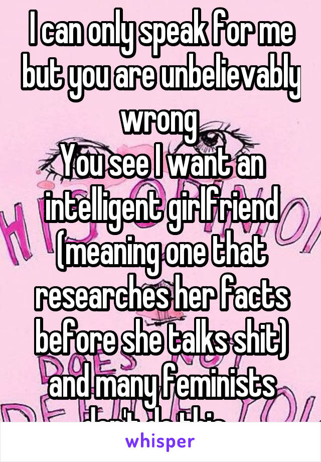 I can only speak for me but you are unbelievably wrong 
You see I want an intelligent girlfriend (meaning one that researches her facts before she talks shit) and many feminists don't do this...