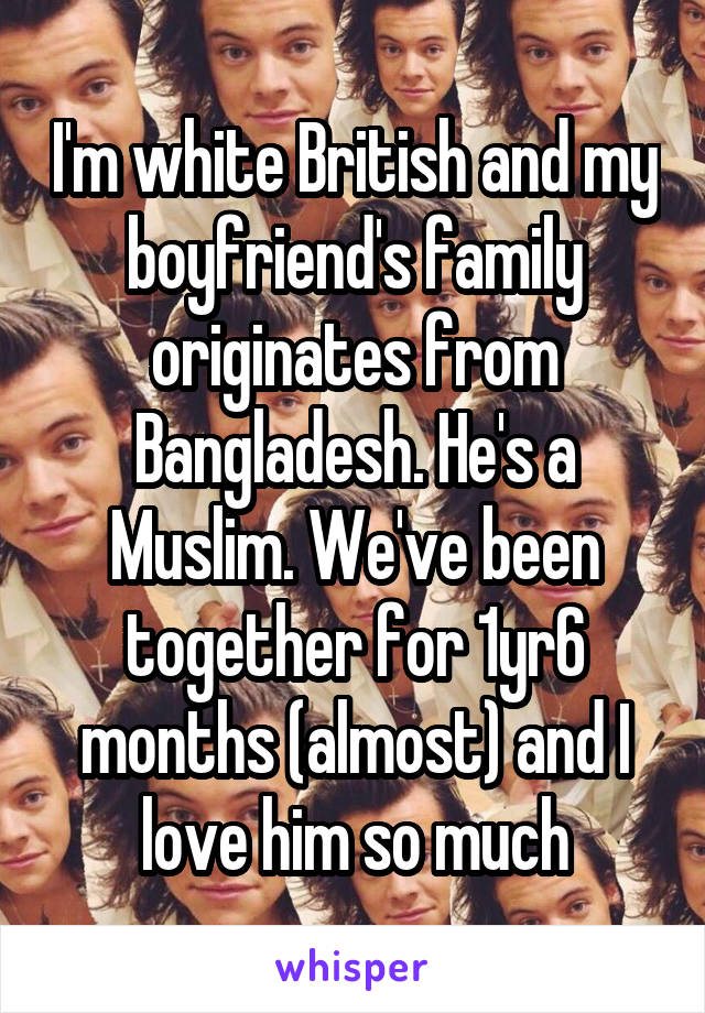 I'm white British and my boyfriend's family originates from Bangladesh. He's a Muslim. We've been together for 1yr6 months (almost) and I love him so much