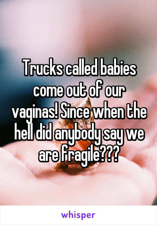 Trucks called babies come out of our vaginas! Since when the hell did anybody say we are fragile???