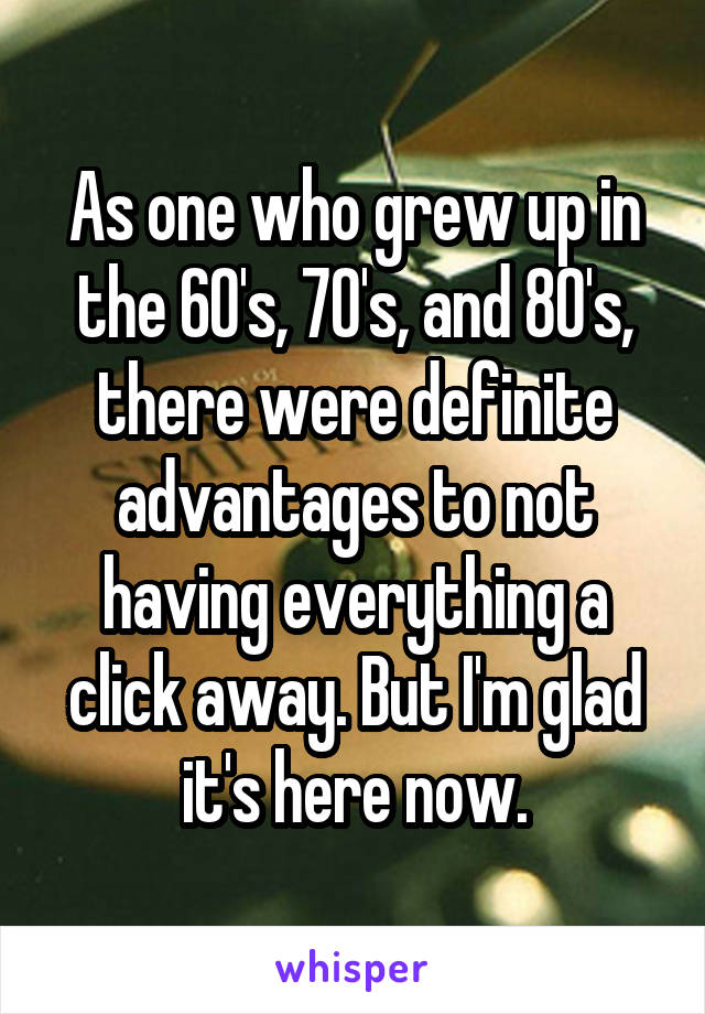 As one who grew up in the 60's, 70's, and 80's, there were definite advantages to not having everything a click away. But I'm glad it's here now.