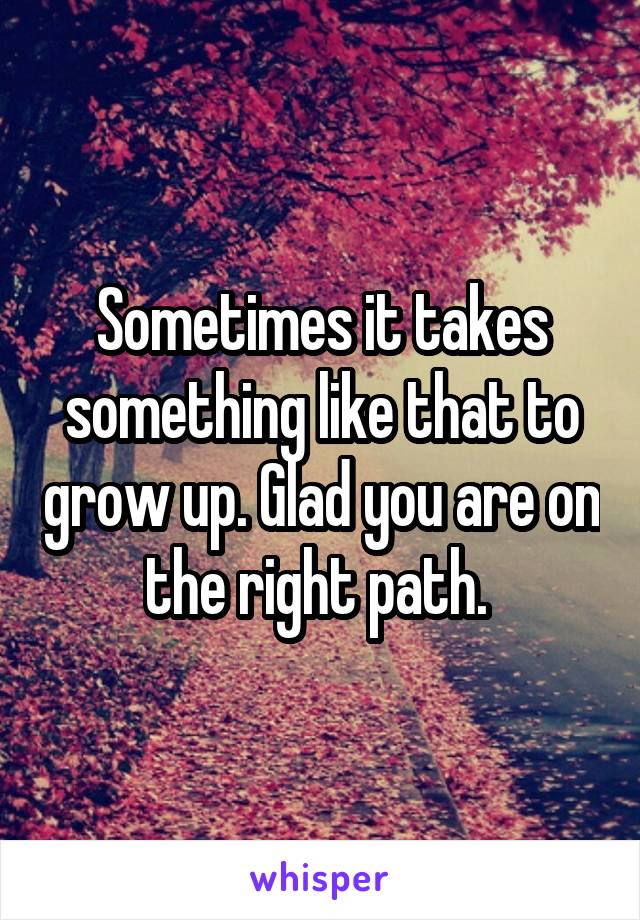 Sometimes it takes something like that to grow up. Glad you are on the right path. 