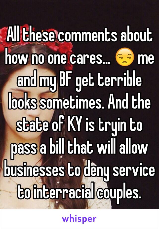 All these comments about how no one cares... 😒 me and my BF get terrible looks sometimes. And the state of KY is tryin to pass a bill that will allow businesses to deny service to interracial couples. 