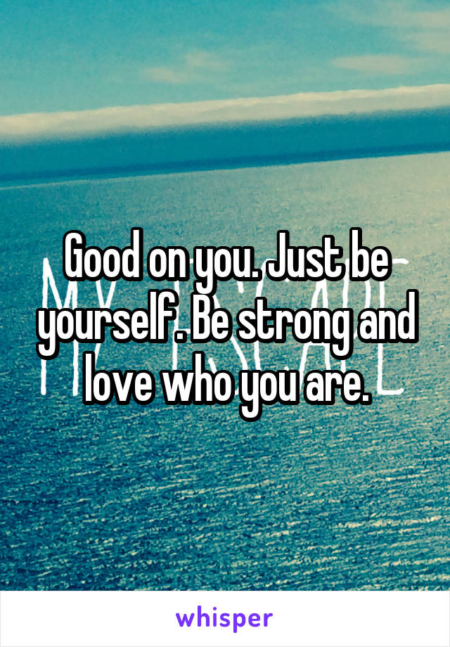 Good on you. Just be yourself. Be strong and love who you are.