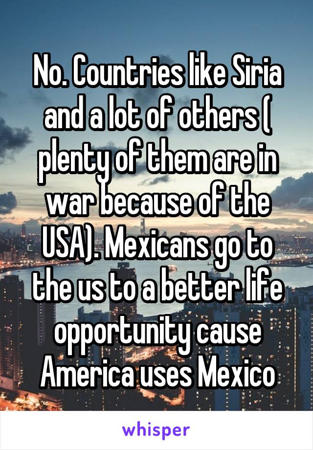 No. Countries like Siria and a lot of others ( plenty of them are in war because of the USA). Mexicans go to the us to a better life opportunity cause America uses Mexico