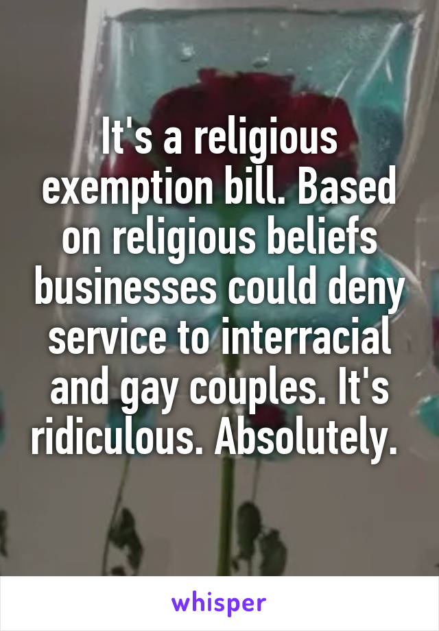 It's a religious exemption bill. Based on religious beliefs businesses could deny service to interracial and gay couples. It's ridiculous. Absolutely.  