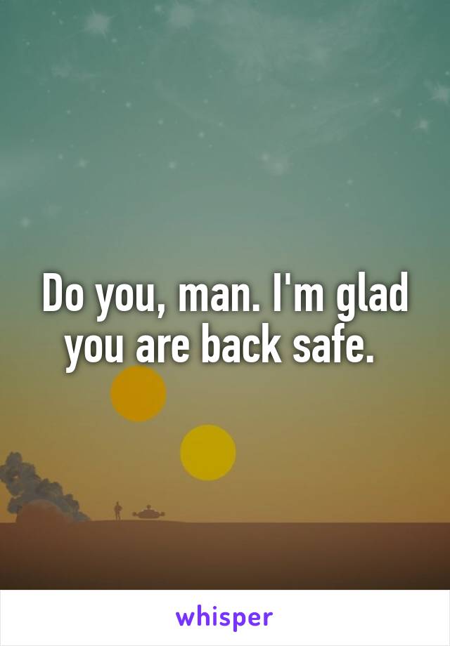 Do you, man. I'm glad you are back safe. 