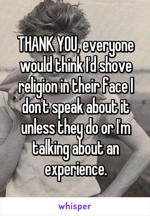 THANK YOU, everyone would think I'd shove religion in their face I don't speak about it unless they do or I'm talking about an experience.