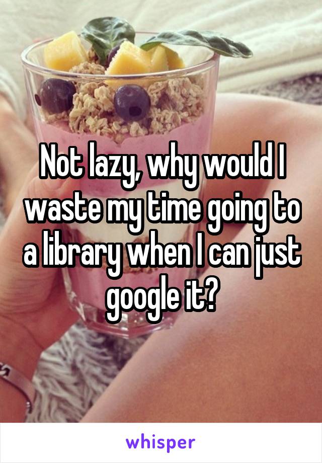 Not lazy, why would I waste my time going to a library when I can just google it?