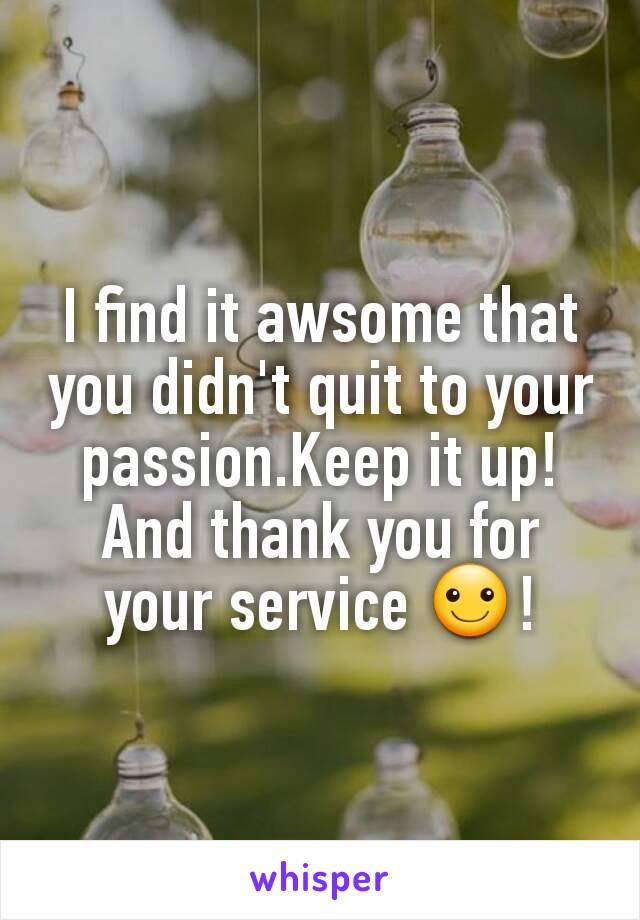 I find it awsome that you didn't quit to your passion.Keep it up! And thank you for your service ☺!