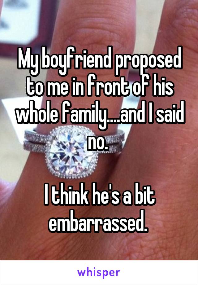 My boyfriend proposed to me in front of his whole family....and I said no. 

I think he's a bit embarrassed. 