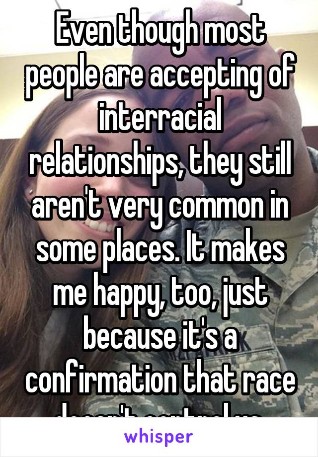 Even though most people are accepting of interracial relationships, they still aren't very common in some places. It makes me happy, too, just because it's a confirmation that race doesn't control us.