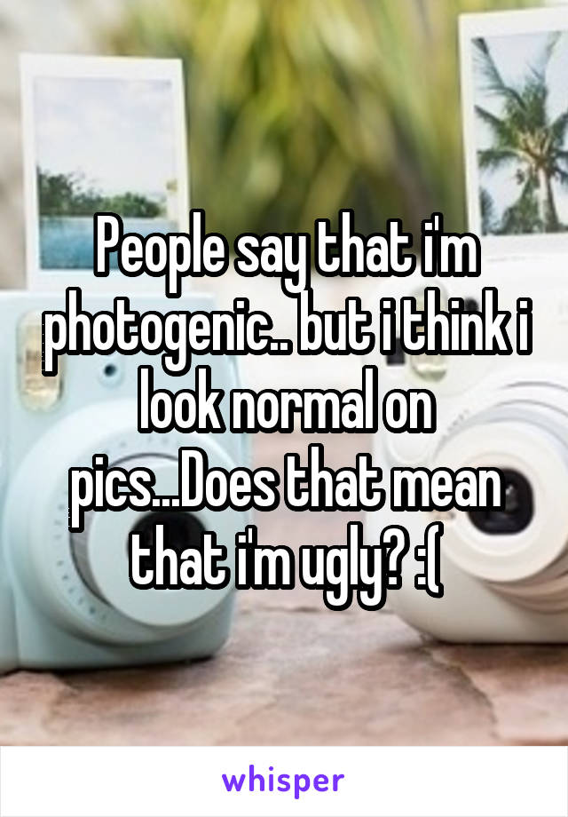 People say that i'm photogenic.. but i think i look normal on pics...Does that mean that i'm ugly? :(