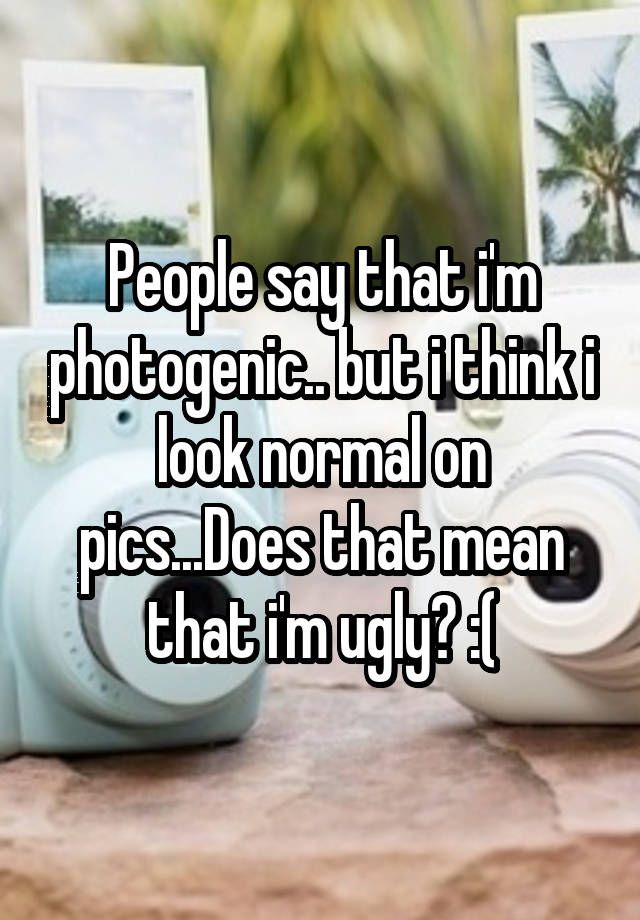 People say that i'm photogenic.. but i think i look normal on pics...Does that mean that i'm ugly? :(