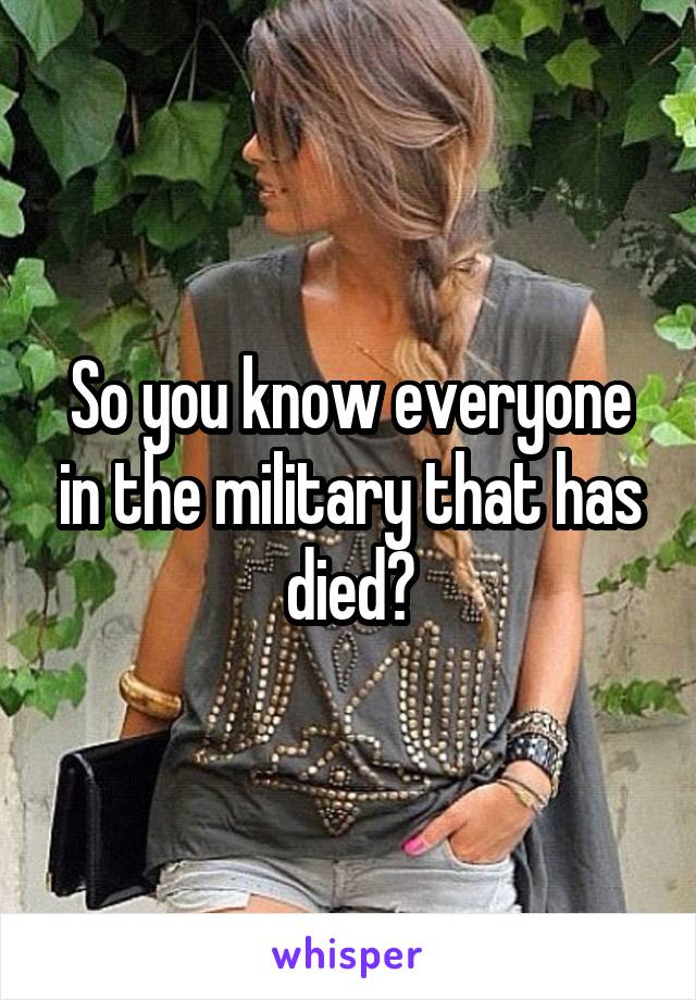 So you know everyone in the military that has died?