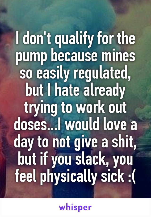 I don't qualify for the pump because mines so easily regulated, but I hate already trying to work out doses...I would love a day to not give a shit, but if you slack, you feel physically sick :(