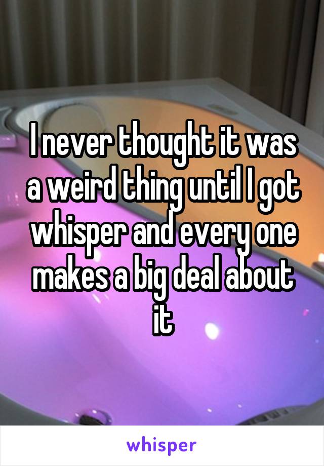 I never thought it was a weird thing until I got whisper and every one makes a big deal about it