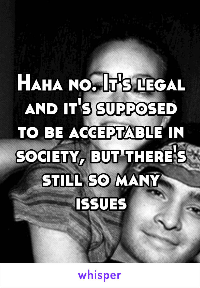 Haha no. It's legal and it's supposed to be acceptable in society, but there's still so many issues