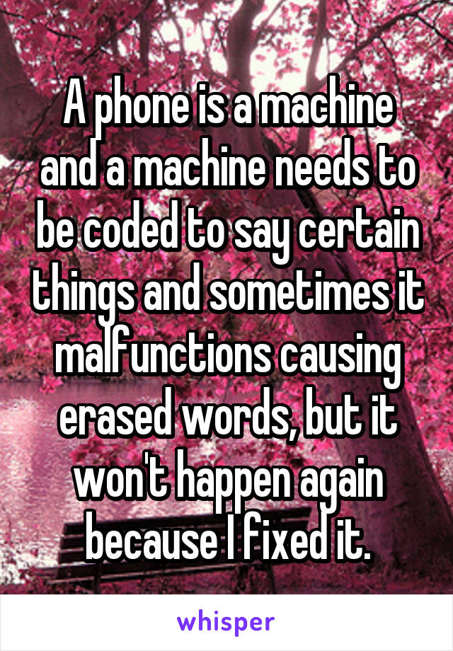 A phone is a machine and a machine needs to be coded to say certain things and sometimes it malfunctions causing erased words, but it won't happen again because I fixed it.