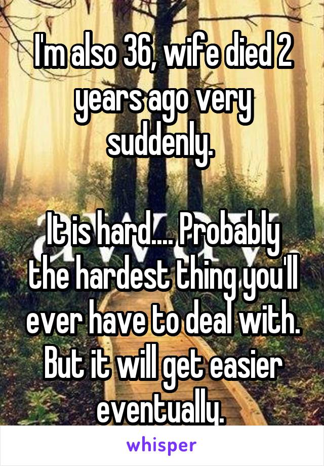 I'm also 36, wife died 2 years ago very suddenly. 

It is hard.... Probably the hardest thing you'll ever have to deal with. But it will get easier eventually. 