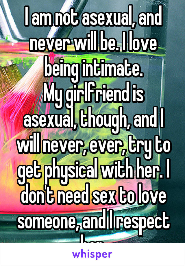 I am not asexual, and never will be. I love being intimate.
My girlfriend is asexual, though, and I will never, ever, try to get physical with her. I don't need sex to love someone, and I respect her.