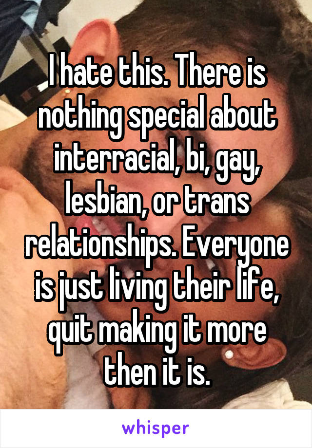 I hate this. There is nothing special about interracial, bi, gay, lesbian, or trans relationships. Everyone is just living their life, quit making it more then it is.