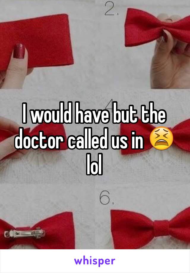 I would have but the doctor called us in 😫 lol 