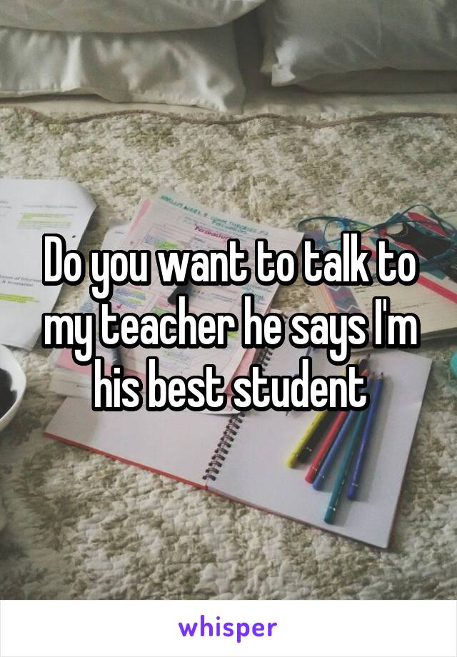 Do you want to talk to my teacher he says I'm his best student