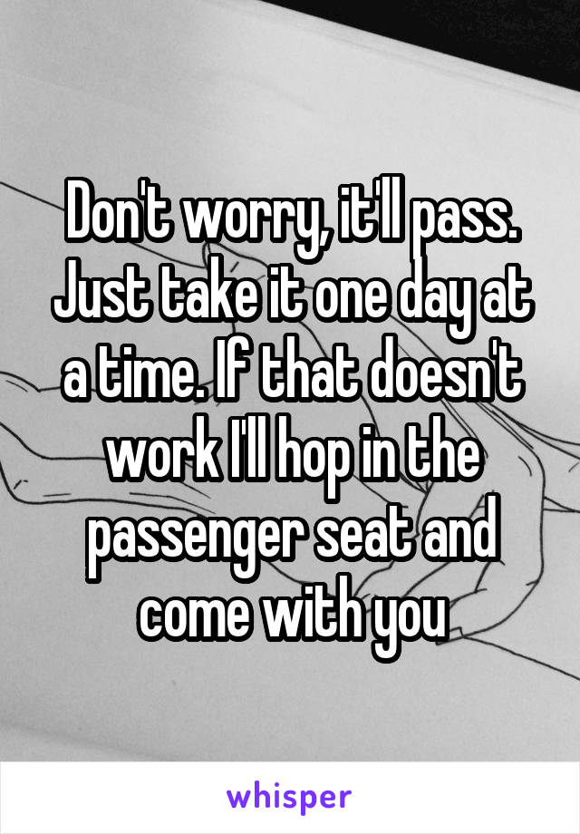 Don't worry, it'll pass. Just take it one day at a time. If that doesn't work I'll hop in the passenger seat and come with you