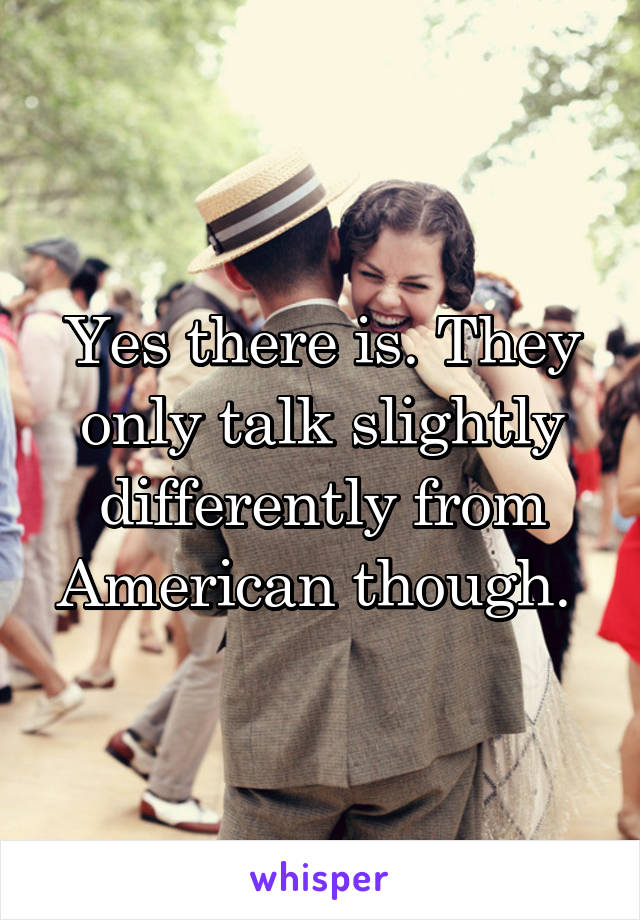 Yes there is. They only talk slightly differently from American though. 