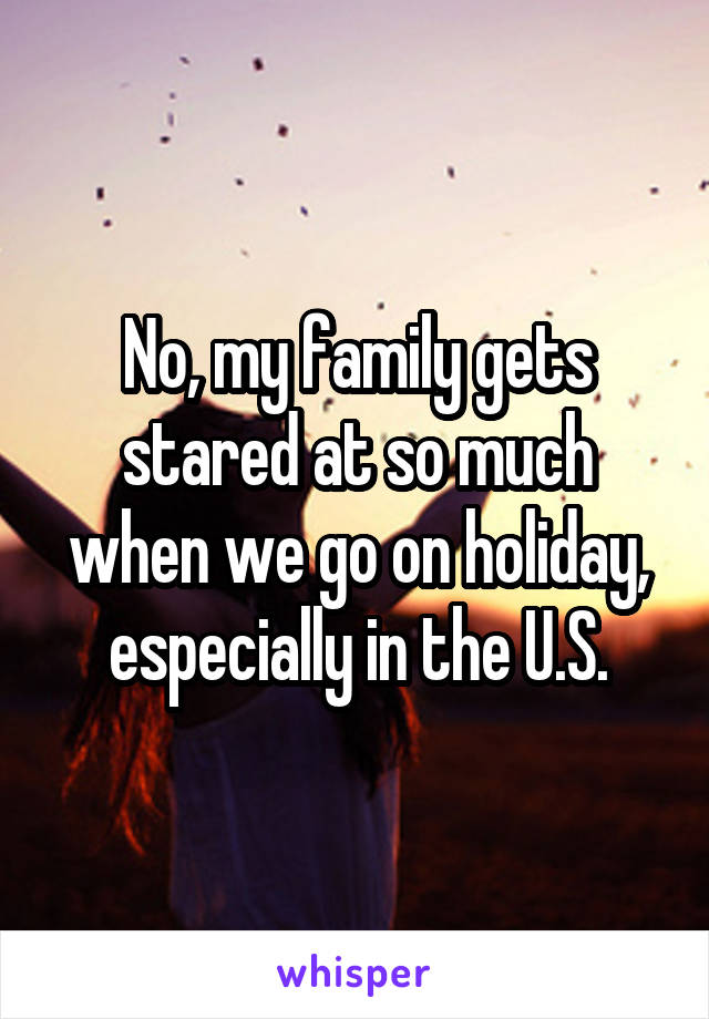 No, my family gets stared at so much when we go on holiday, especially in the U.S.