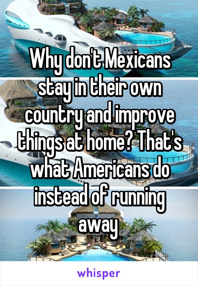 Why don't Mexicans stay in their own country and improve things at home? That's what Americans do instead of running away 