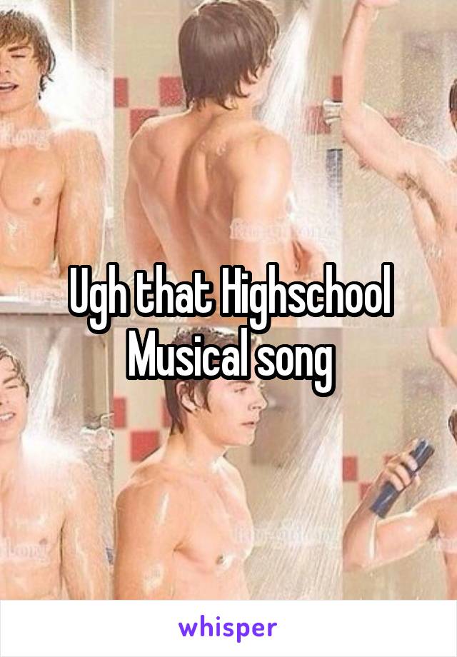 Ugh that Highschool Musical song