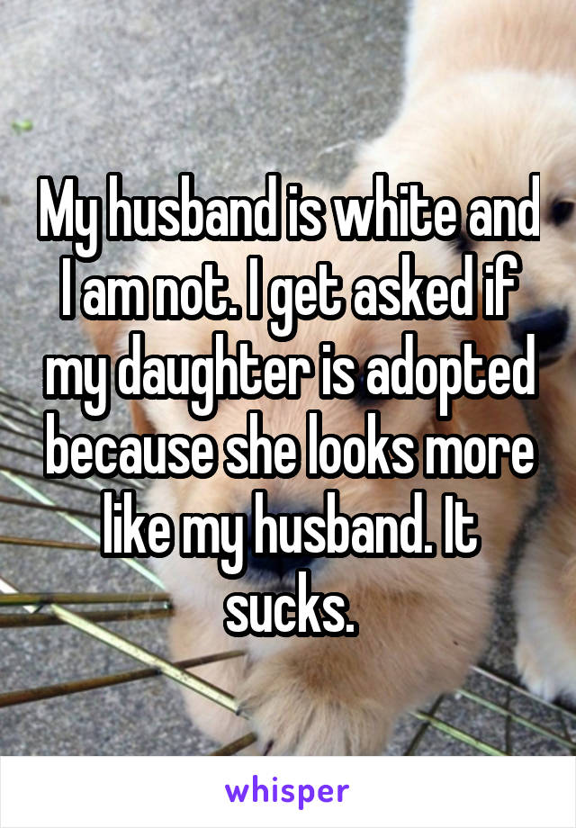 My husband is white and I am not. I get asked if my daughter is adopted because she looks more like my husband. It sucks.