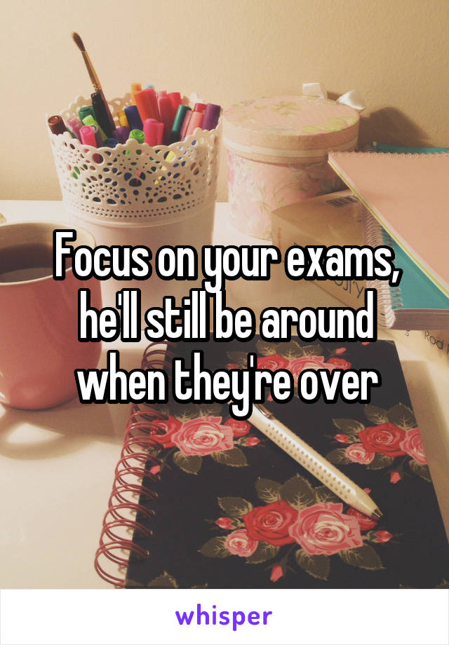 Focus on your exams, he'll still be around when they're over