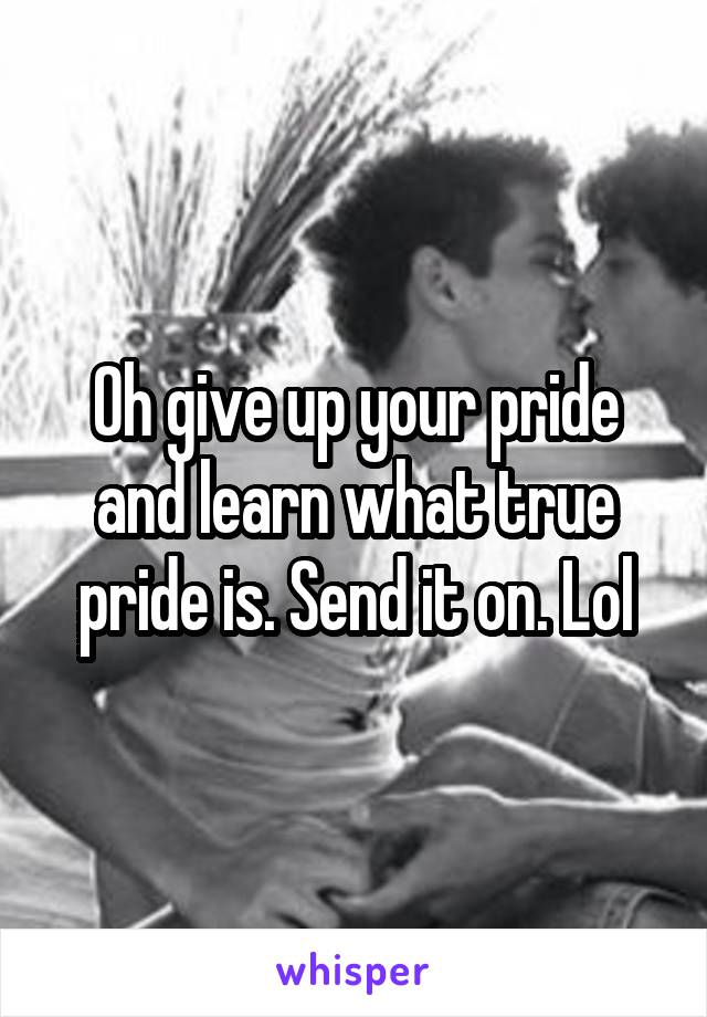 Oh give up your pride and learn what true pride is. Send it on. Lol