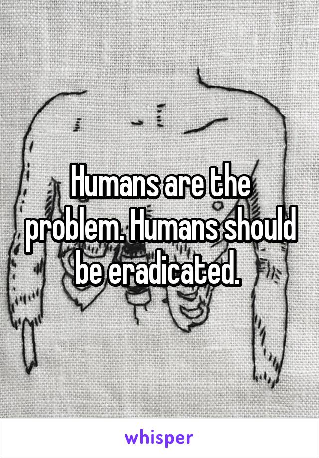 Humans are the problem. Humans should be eradicated. 