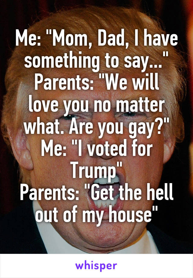 Me: "Mom, Dad, I have something to say..."
Parents: "We will love you no matter what. Are you gay?"
Me: "I voted for Trump"
Parents: "Get the hell out of my house"
