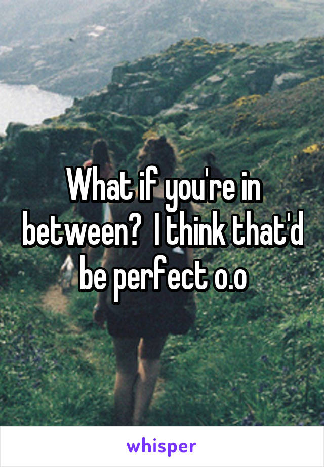 What if you're in between?  I think that'd be perfect o.o