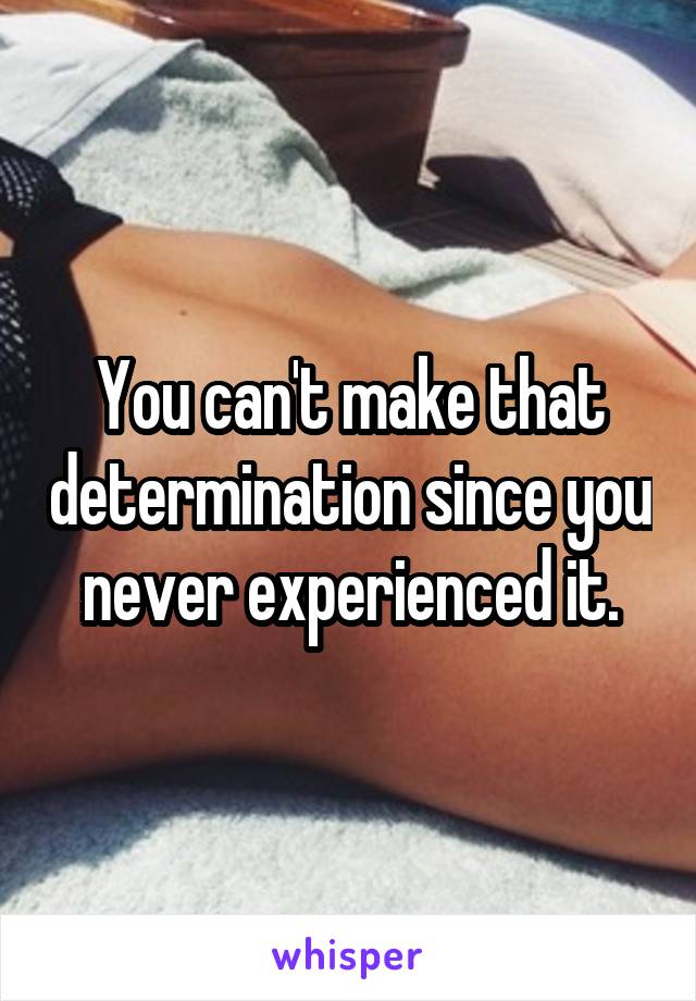 You can't make that determination since you never experienced it.