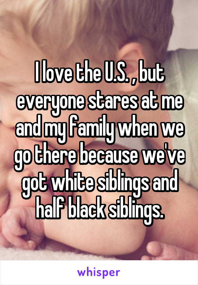 I love the U.S. , but everyone stares at me and my family when we go there because we've got white siblings and half black siblings.