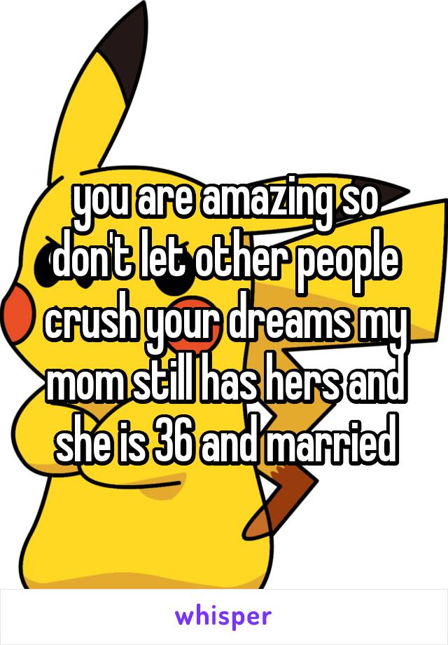 you are amazing so don't let other people crush your dreams my mom still has hers and she is 36 and married
