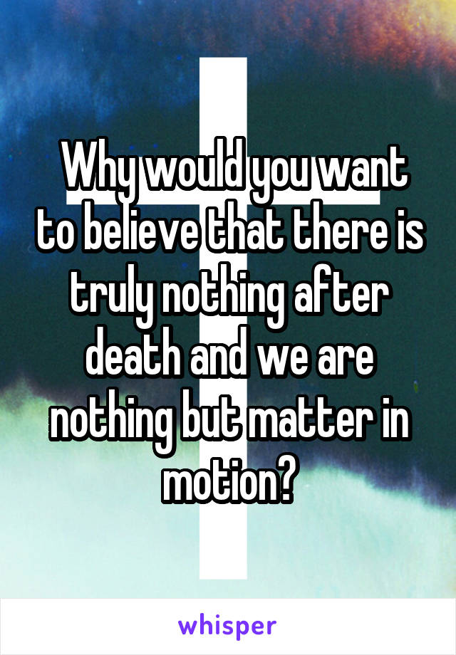  Why would you want to believe that there is truly nothing after death and we are nothing but matter in motion?
