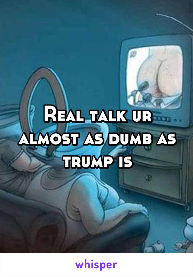 Real talk ur almost as dumb as trump is