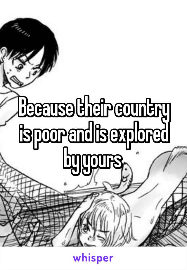 Because their country is poor and is explored by yours 