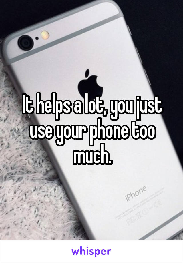 It helps a lot, you just use your phone too much.